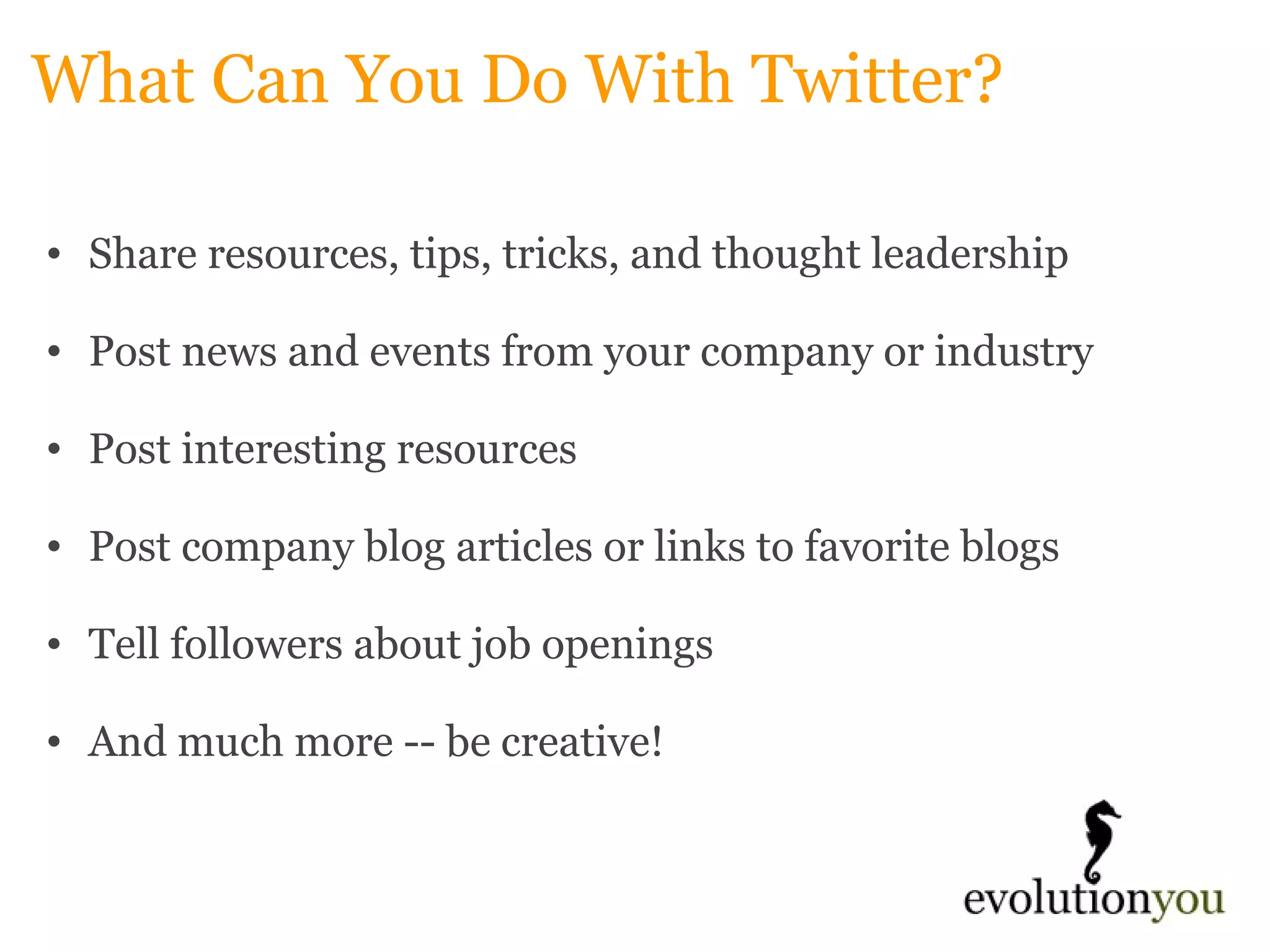 What Can You Do With Twitter? Share resources, tips, tricks, and thought leadership   Post news and events from your company or industry   Post interesting resources   Post company blog articles or links to favorite blogs   Tell followers about job openings   And much more -- be creative! 