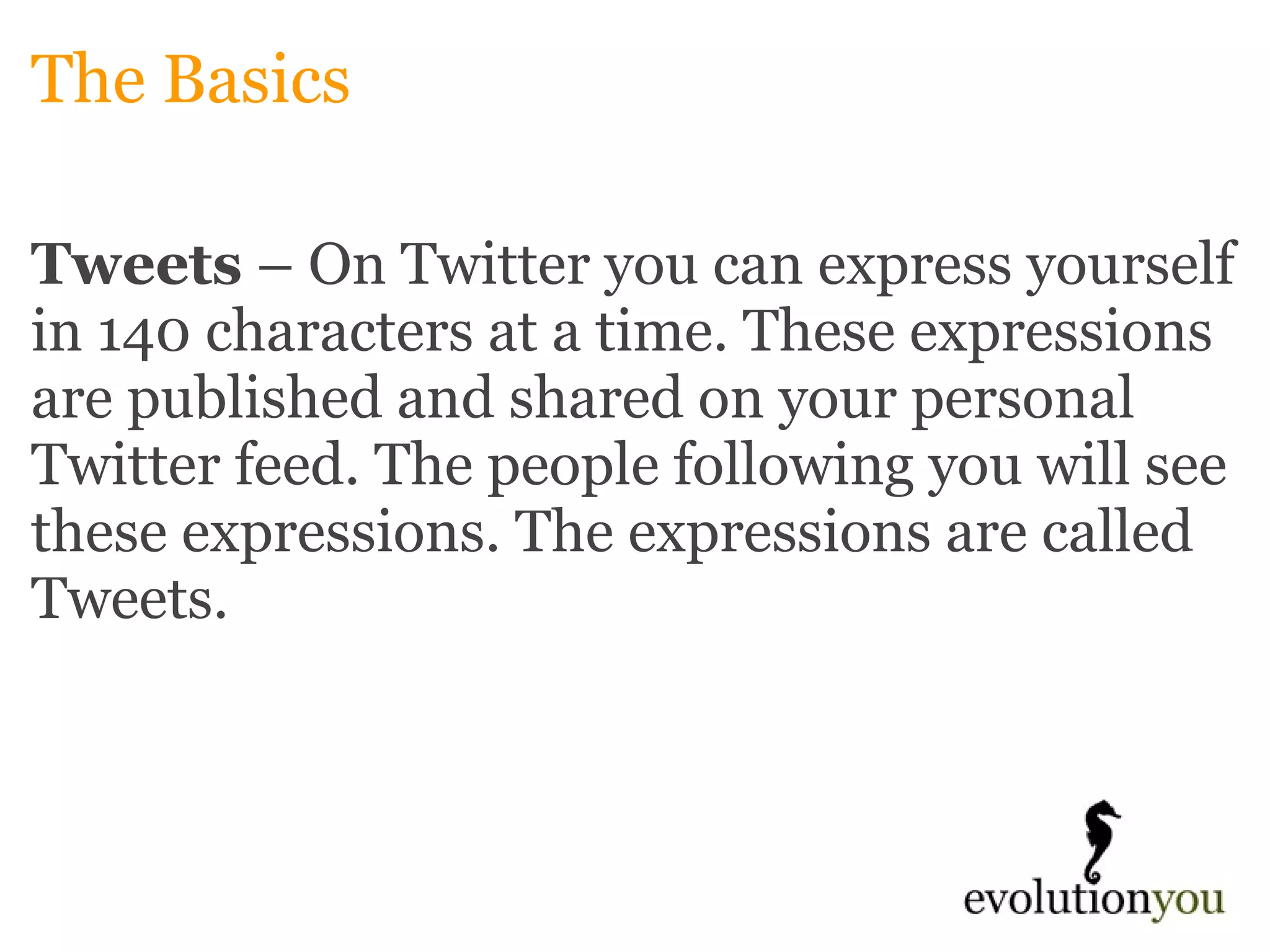 The Basics Tweets  – On Twitter you can express yourself in 140 characters at a time. These expressions are published and shared on your personal Twitter feed. The people following you will see these expressions. The expressions are called Tweets. 