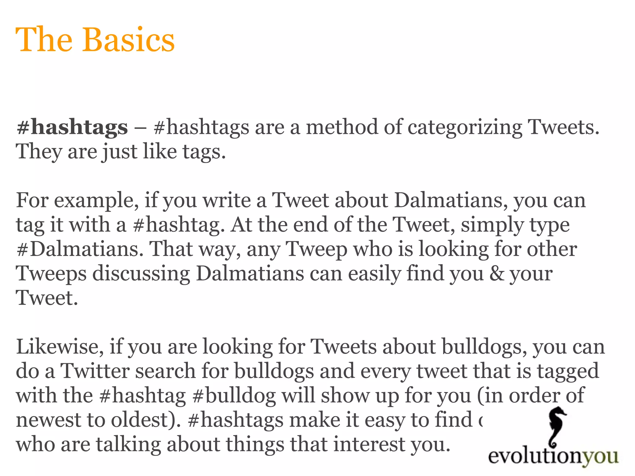 The Basics #hashtags  – #hashtags are a method of categorizing Tweets. They are just like tags.    For example, if you write a Tweet about Dalmatians, you can tag it with a #hashtag. At the end of the Tweet, simply type #Dalmatians. That way, any Tweep who is looking for other Tweeps discussing Dalmatians can easily find you & your Tweet.    Likewise, if you are looking for Tweets about bulldogs, you can do a Twitter search for bulldogs and every tweet that is tagged with the #hashtag #bulldog will show up for you (in order of newest to oldest). #hashtags make it easy to find other Tweeps who are talking about things that interest you. 