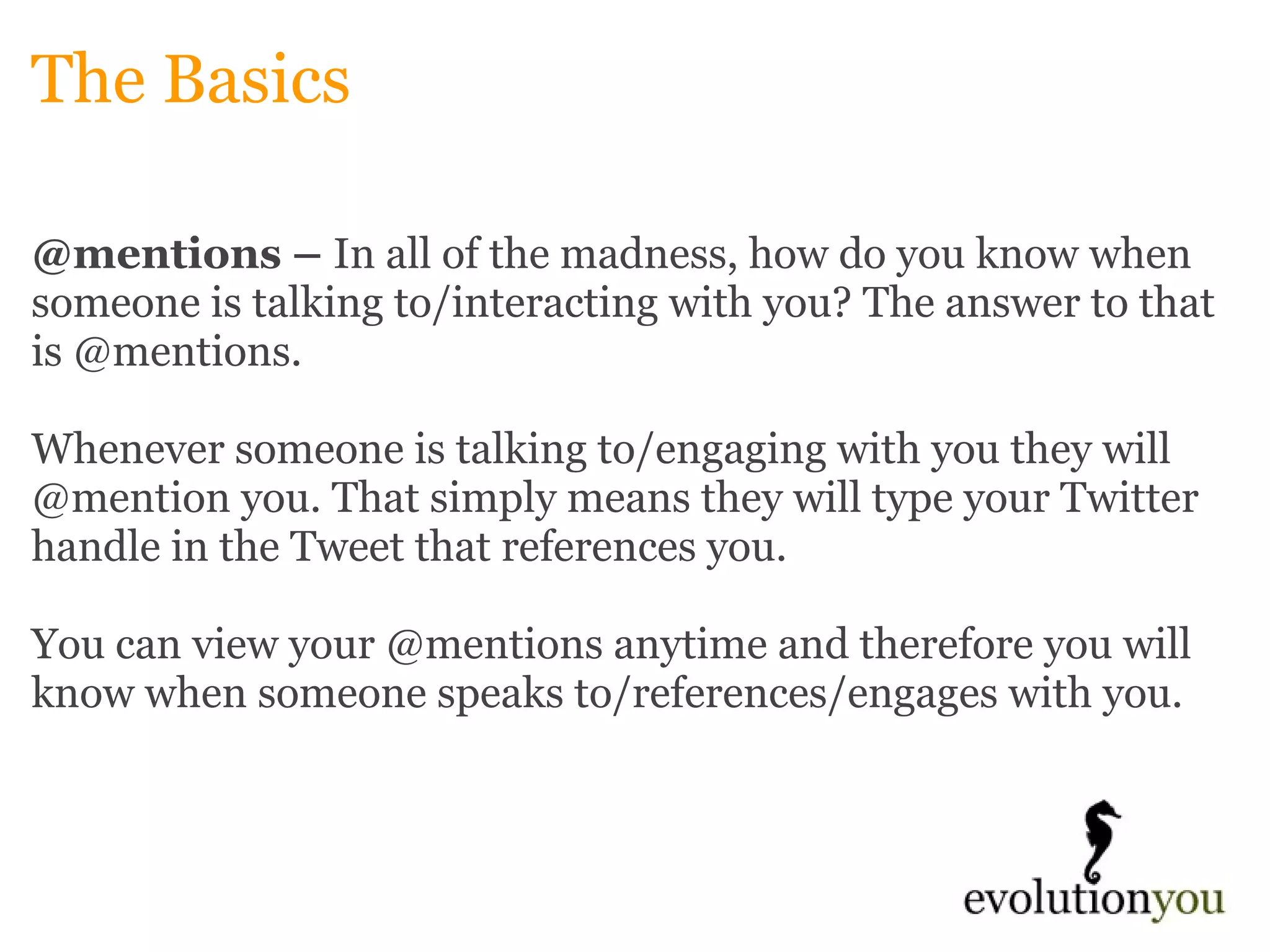 The Basics @mentions –  In all of the madness, how do you know when someone is talking to/interacting with you? The answer to that is @mentions.    Whenever someone is talking to/engaging with you they will @mention you. That simply means they will type your Twitter handle in the Tweet that references you.    You can view your @mentions anytime and therefore you will know when someone speaks to/references/engages with you. 