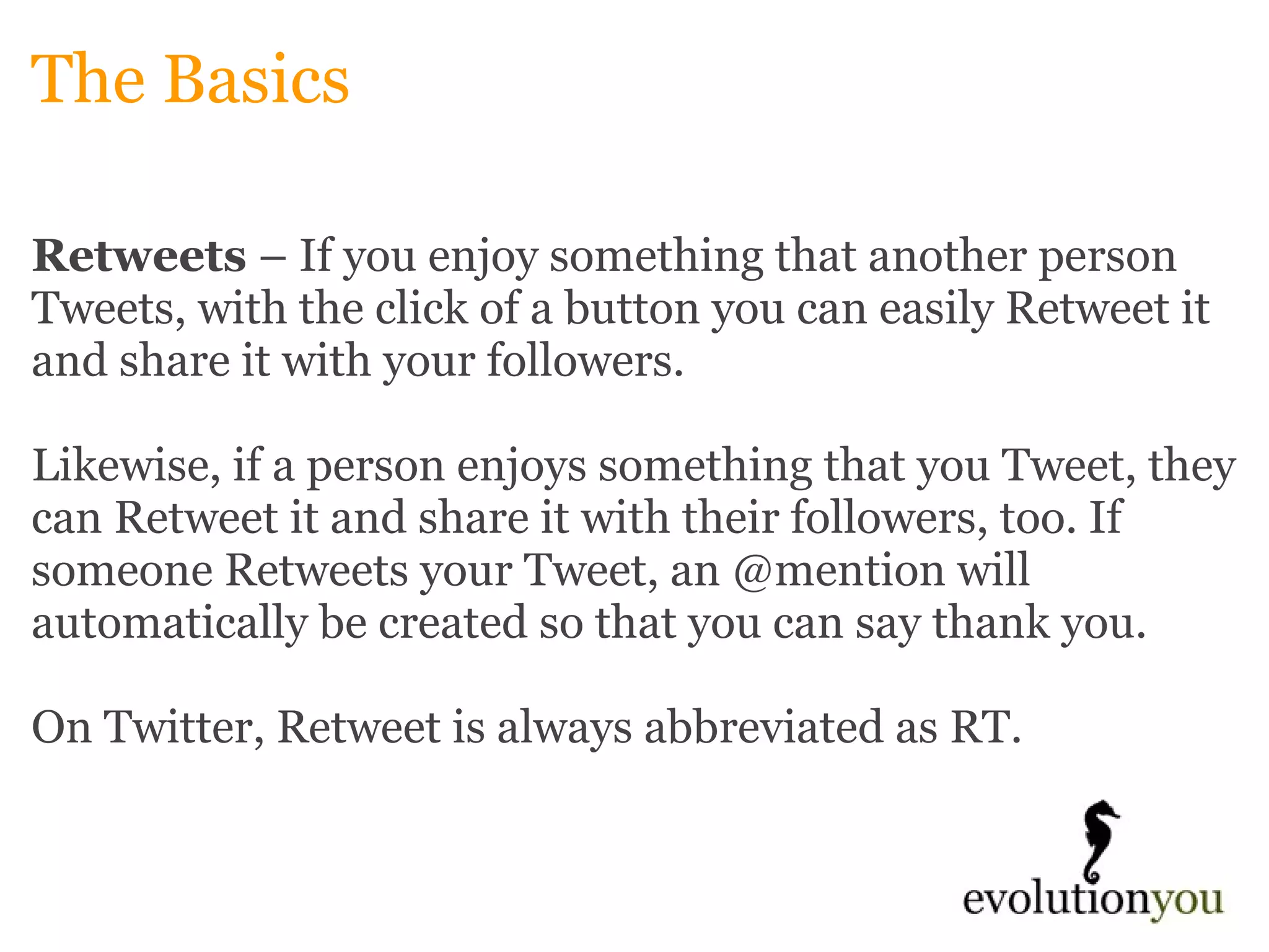 The Basics Retweets  – If you enjoy something that another person Tweets, with the click of a button you can easily Retweet it and share it with your followers.    Likewise, if a person enjoys something that you Tweet, they can Retweet it and share it with their followers, too. If someone Retweets your Tweet, an @mention will automatically be created so that you can say thank you.    On Twitter, Retweet is always abbreviated as RT. 