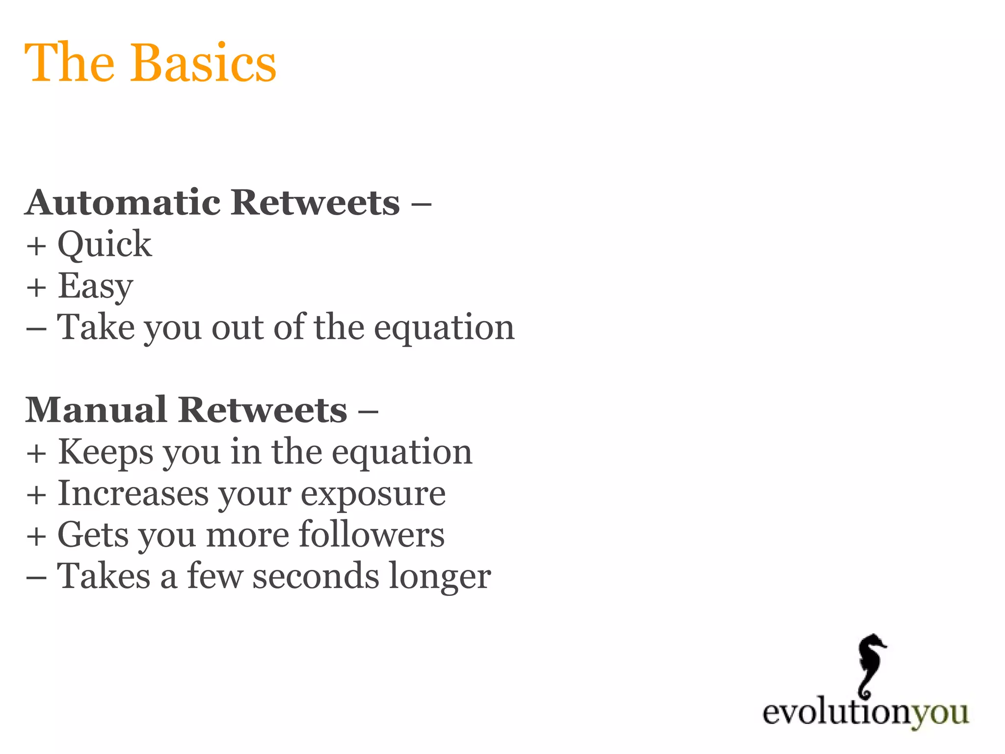 The Basics Automatic Retweets  –  + Quick + Easy –  Take you out of the equation   Manual Retweets  –  + Keeps you in the equation + Increases your exposure + Gets you more followers –  Takes a few seconds longer 