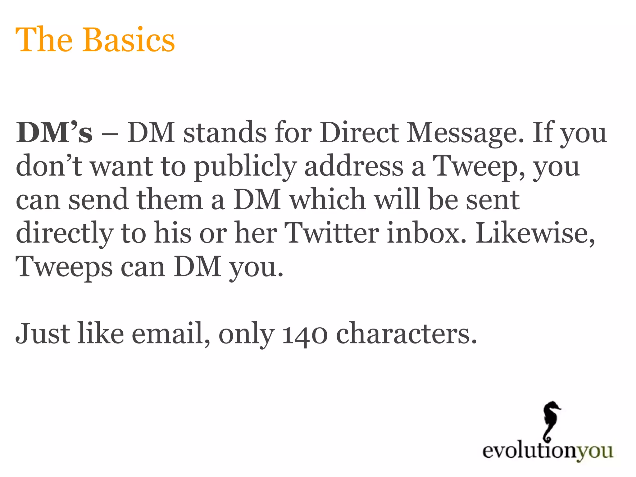 The Basics DM’s  – DM stands for Direct Message. If you don’t want to publicly address a Tweep, you can send them a DM which will be sent directly to his or her Twitter inbox. Likewise, Tweeps can DM you.    Just like email, only 140 characters.  