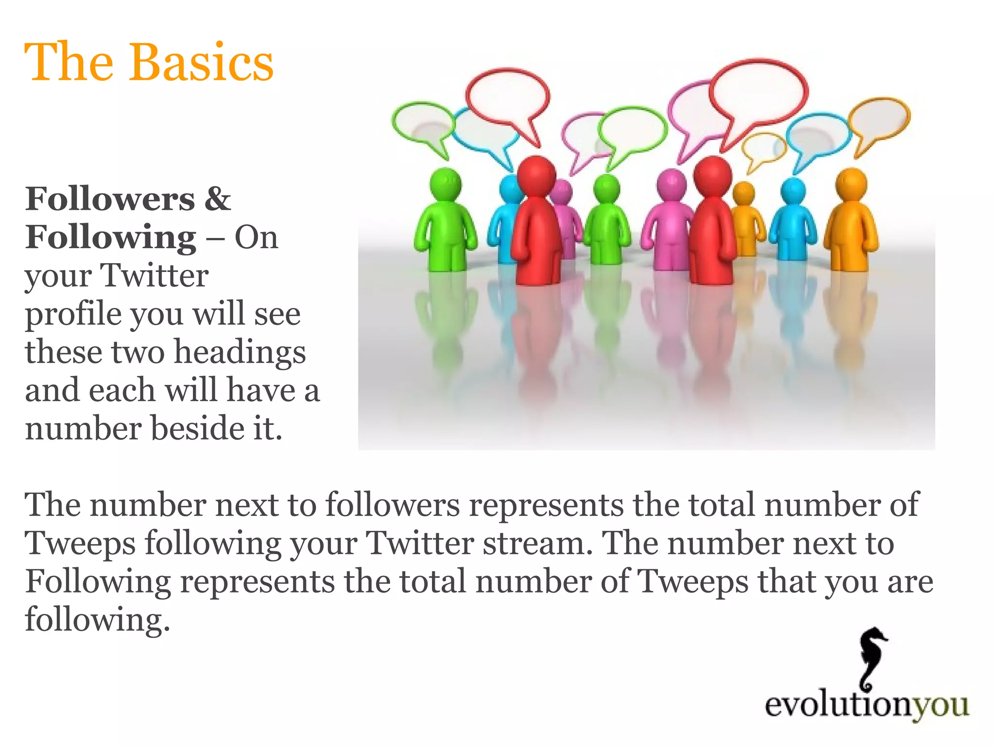 The Basics Followers &  Following  – On  your Twitter  profile you will see  these two headings  and each will have a  number beside it.    The number next to followers represents the total number of Tweeps following your Twitter stream. The number next to Following represents the total number of Tweeps that you are following. 