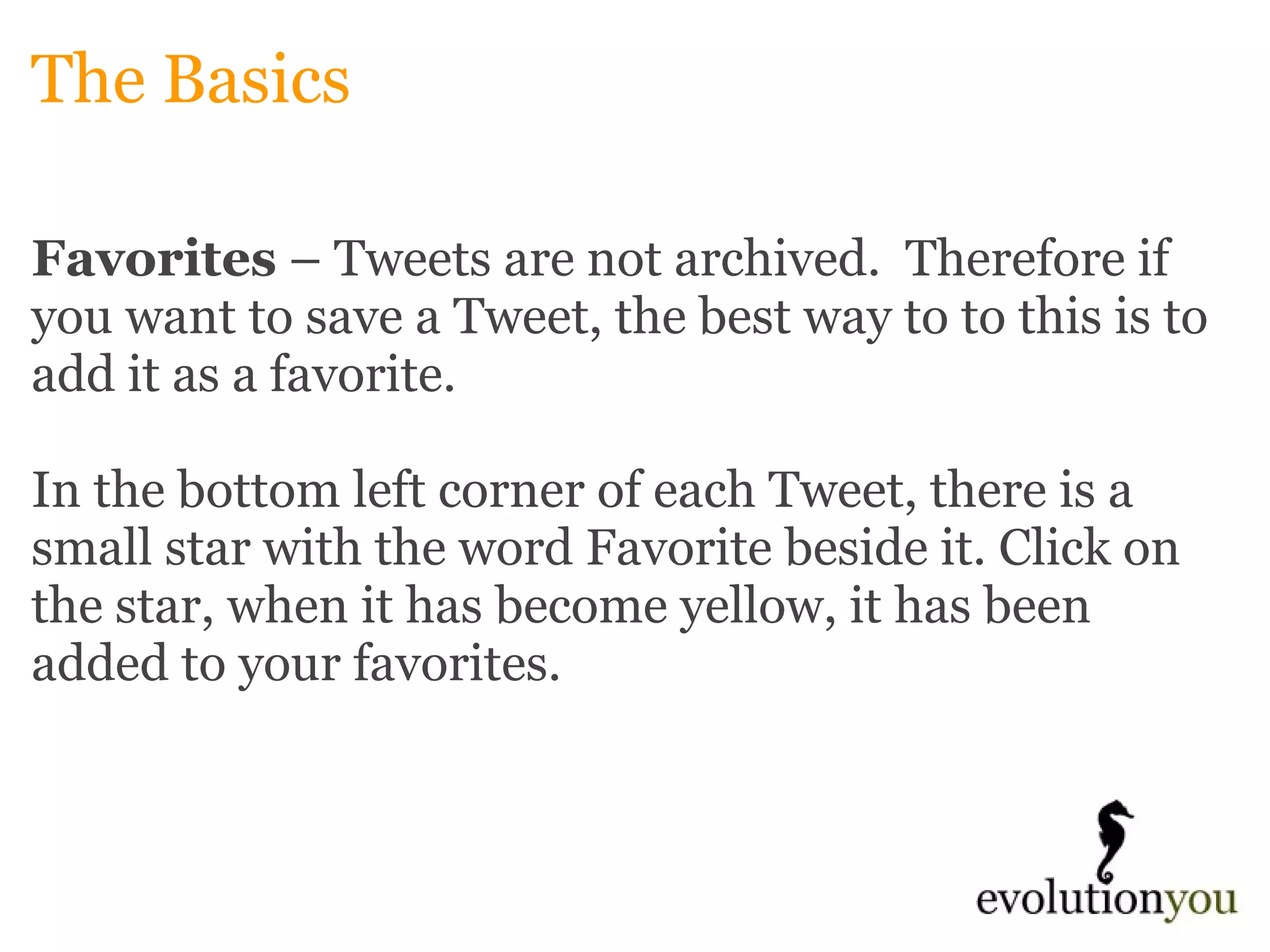 The Basics Favorites  – Tweets are not archived.  Therefore if you want to save a Tweet, the best way to to this is to add it as a favorite.     In the bottom left corner of each Tweet, there is a small star with the word Favorite beside it. Click on the star, when it has become yellow, it has been added to your favorites.   