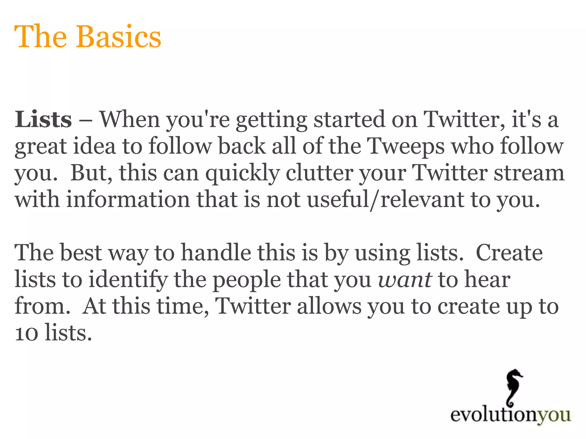 The Basics Lists  – When you're getting started on Twitter, it's a great idea to follow back all of the Tweeps who follow you.  But, this can quickly clutter your Twitter stream with information that is not useful/relevant to you.   The best way to handle this is by using lists.  Create lists to identify the people that you  want  to hear from.  At this time, Twitter allows you to create up to 10 lists. 