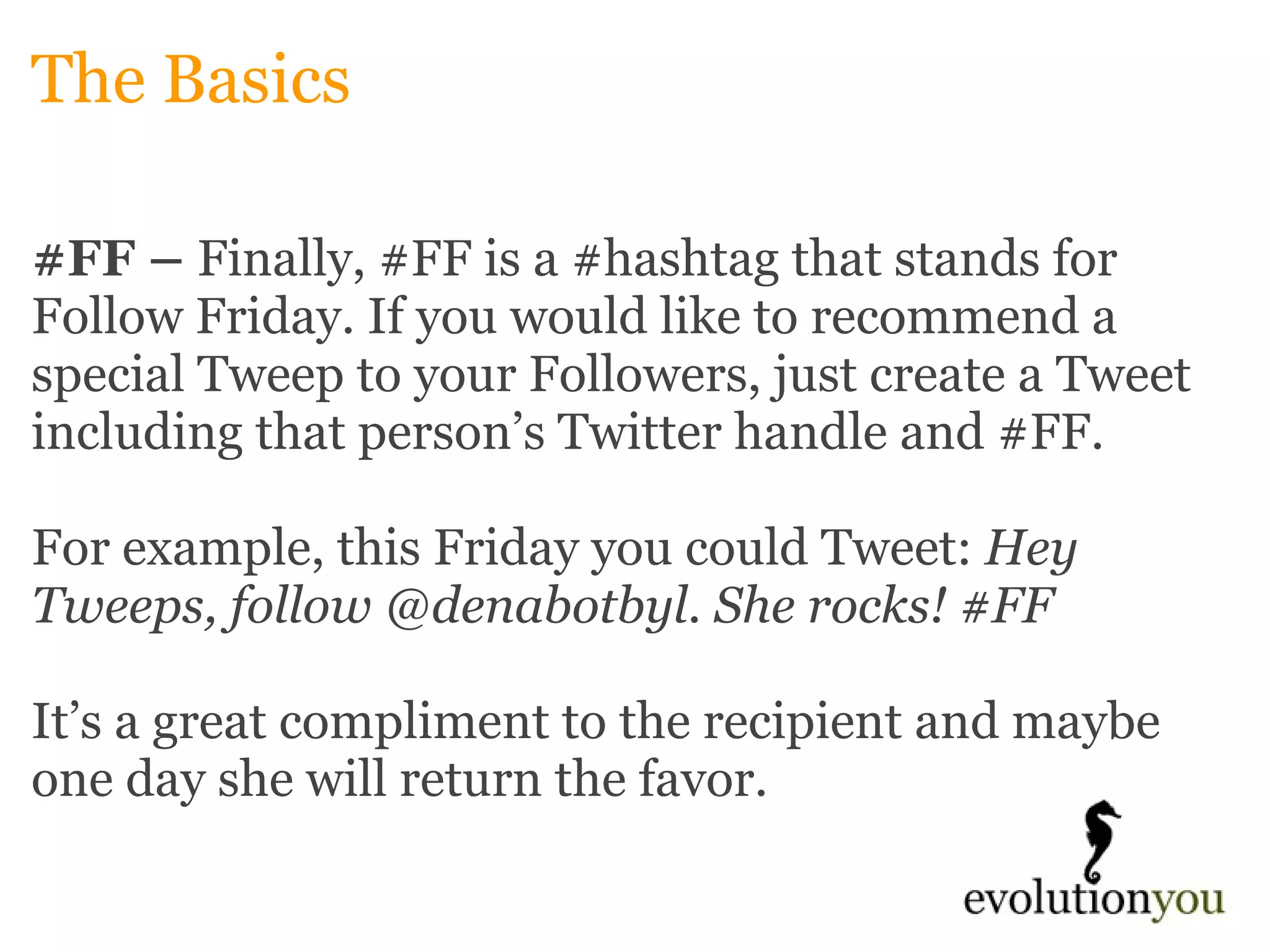 The Basics #FF –  Finally, #FF is a #hashtag that stands for Follow Friday. If you would like to recommend a special Tweep to your Followers, just create a Tweet including that person’s Twitter handle and #FF.    For example, this Friday you could Tweet:  Hey Tweeps, follow @denabotbyl. She rocks! #FF      It’s a great compliment to the recipient and maybe one day she will return the favor. 