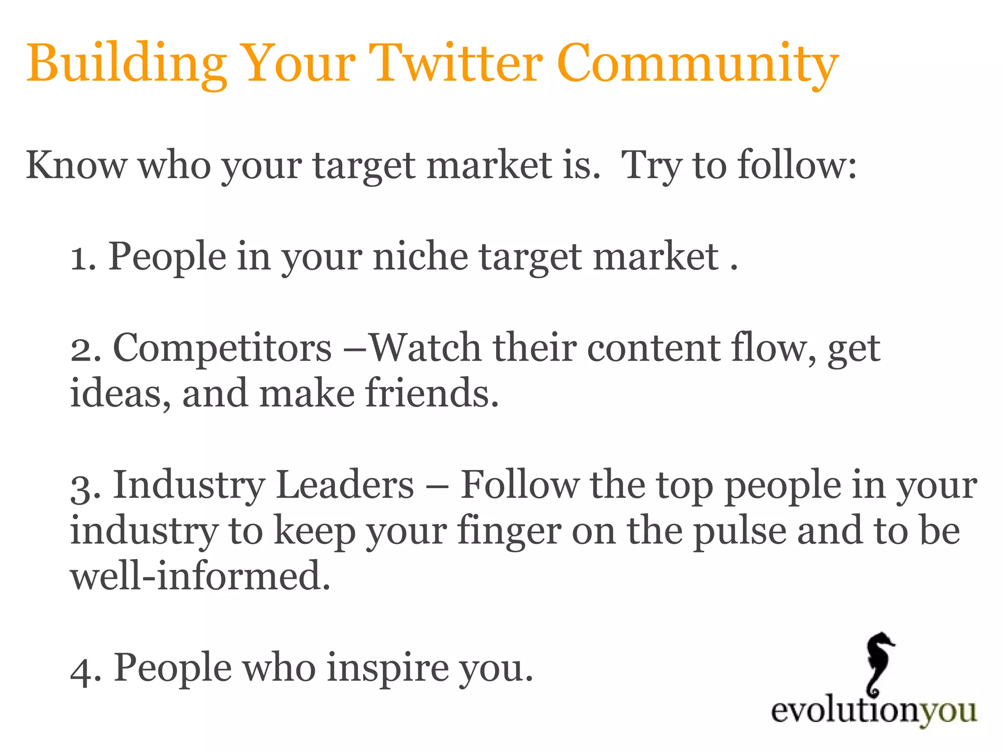 Building Your Twitter Community Know who your target market is.  Try to follow: 1. People in your niche target market .   2. Competitors –Watch their content flow, get ideas, and make friends. 3. Industry Leaders – Follow the top people in your industry to keep your finger on the pulse and to be well-informed. 4. People who inspire you. 