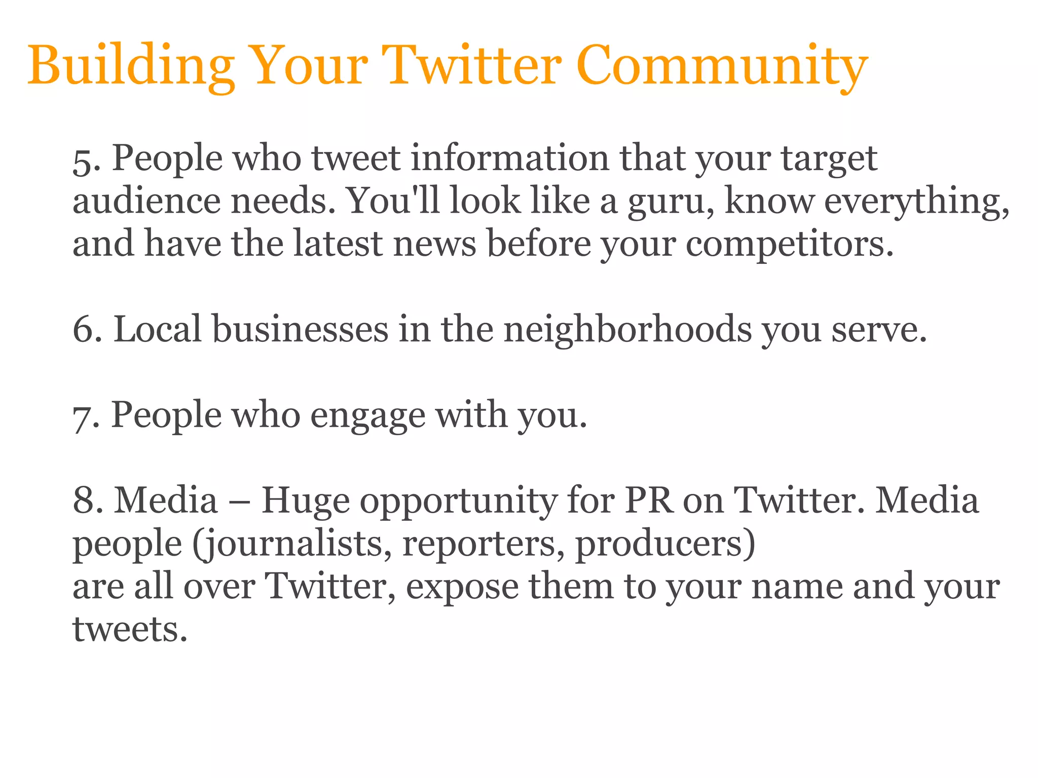 Building Your Twitter Community 5. People who tweet information that your target audience needs. You'll look like a guru, know everything, and have the latest news before your competitors. 6. Local businesses in the neighborhoods you serve. 7. People who engage with you. 8. Media – Huge opportunity for PR on Twitter. Media people (journalists, reporters, producers)  are all over Twitter, expose them to your name and your tweets. 