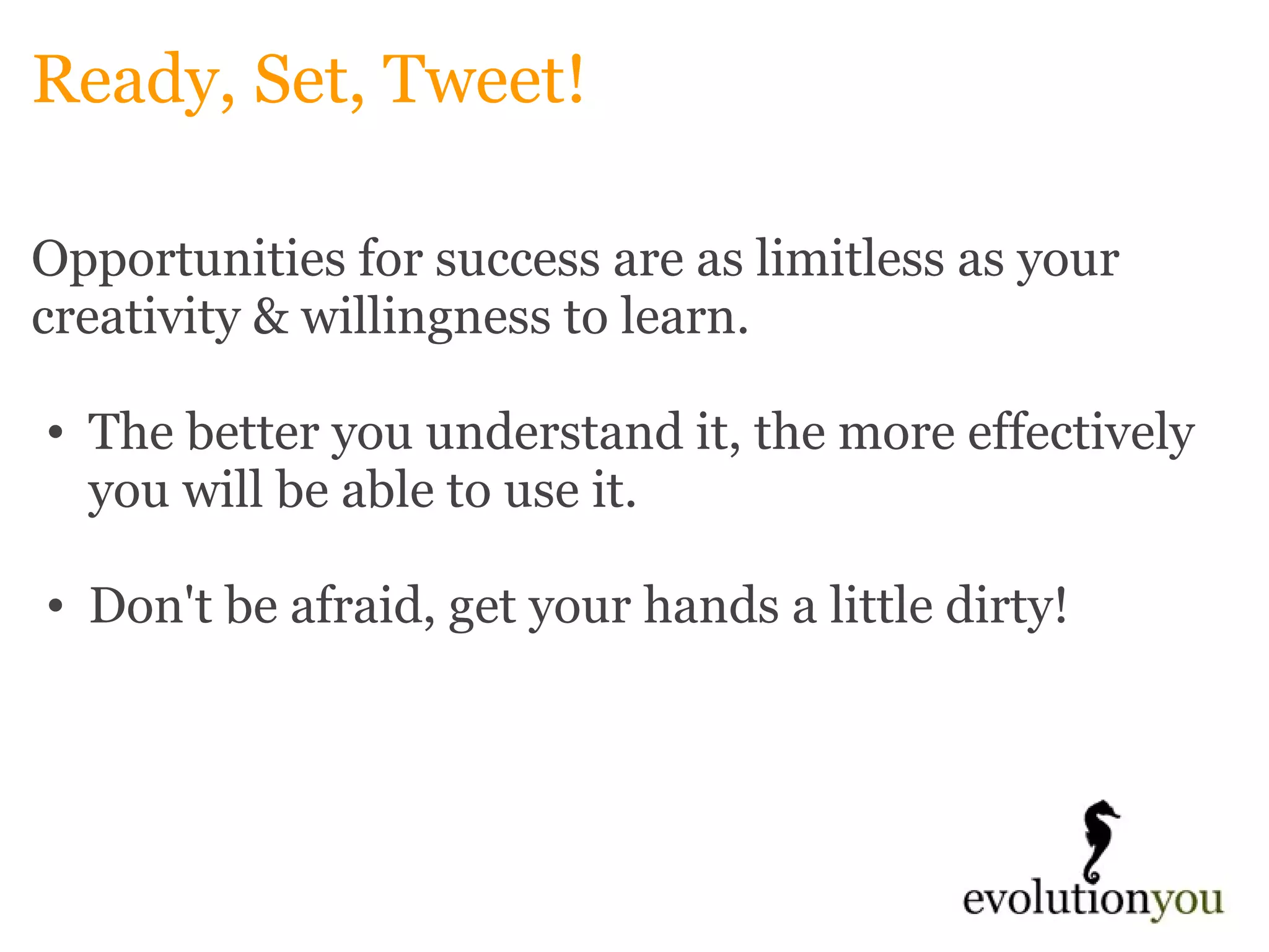 Ready, Set, Tweet! Opportunities for success are as limitless as your creativity & willingness to learn.    The better you understand it, the more effectively you will be able to use it.    Don't be afraid, get your hands a little dirty!       