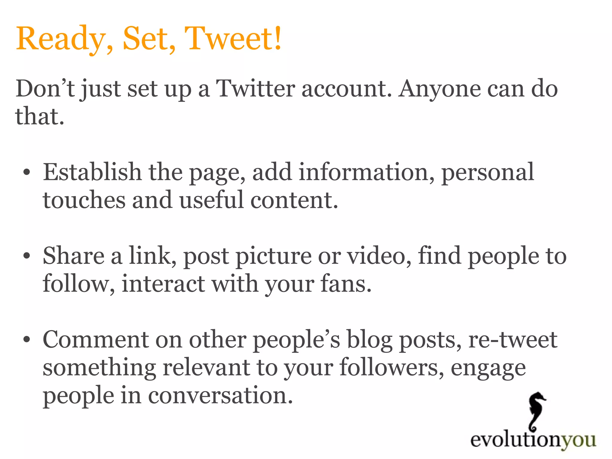 Ready, Set, Tweet! Don’t just set up a Twitter account. Anyone can do that.    Establish the page, add information, personal touches and useful content.    Share a link, post picture or video, find people to follow, interact with your fans.    Comment on other people’s blog posts, re-tweet something relevant to your followers, engage people in conversation.      