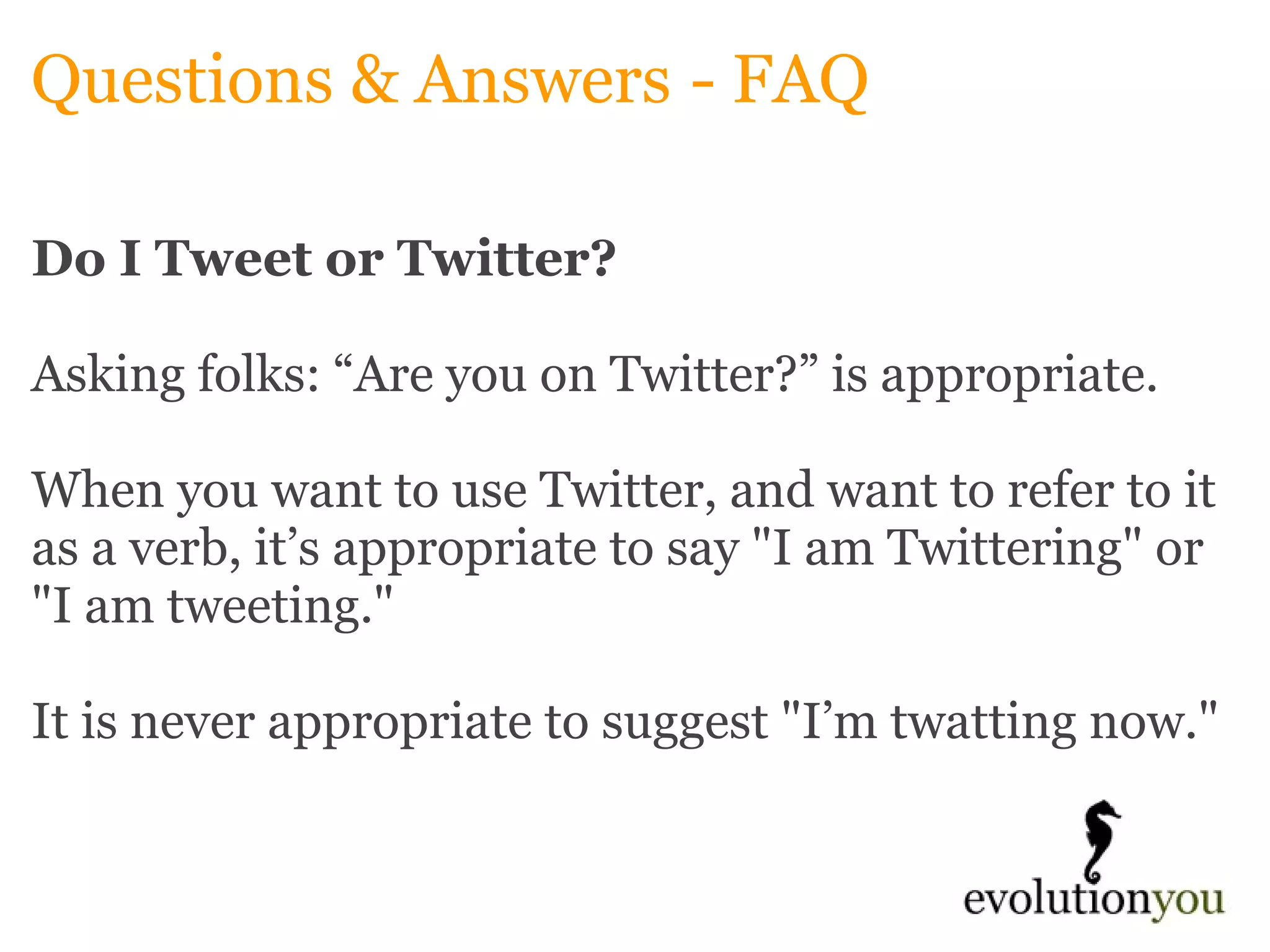 Questions & Answers   - FAQ Do I Tweet or Twitter?   Asking folks: “Are you on Twitter?” is appropriate.    When you want to use Twitter, and want to refer to it as a verb, it’s appropriate to say "I am Twittering" or "I am tweeting."   It is never appropriate to suggest "I’m twatting now."   