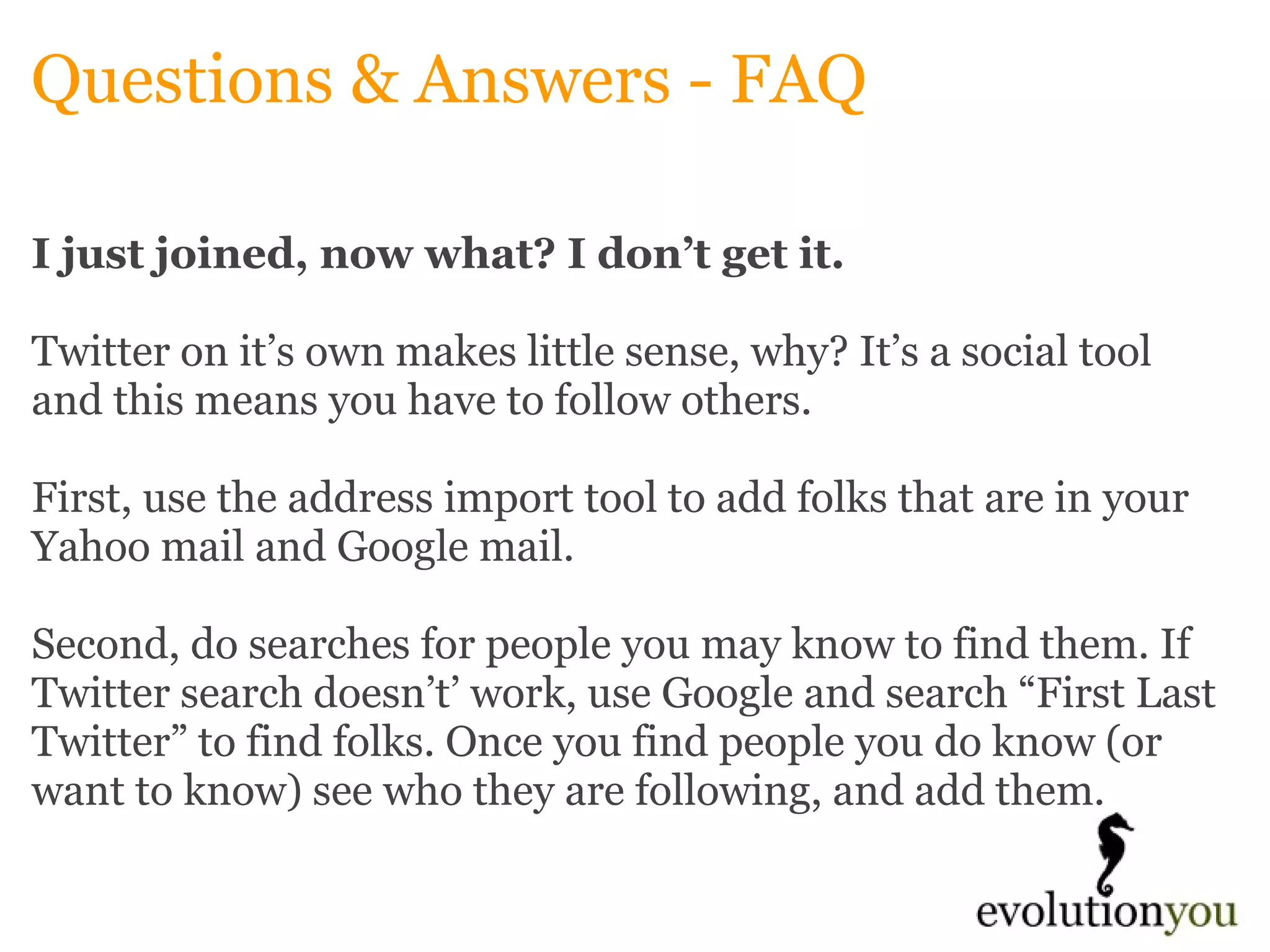Questions & Answers - FAQ I just joined, now what? I don’t get it. Twitter on it’s own makes little sense, why? It’s a social tool and this means you have to follow others.    First, use the address import tool to add folks that are in your Yahoo mail and Google mail.    Second, do searches for people you may know to find them. If Twitter search doesn’t’ work, use Google and search “First Last Twitter” to find folks. Once you find people you do know (or want to know) see who they are following, and add them.    