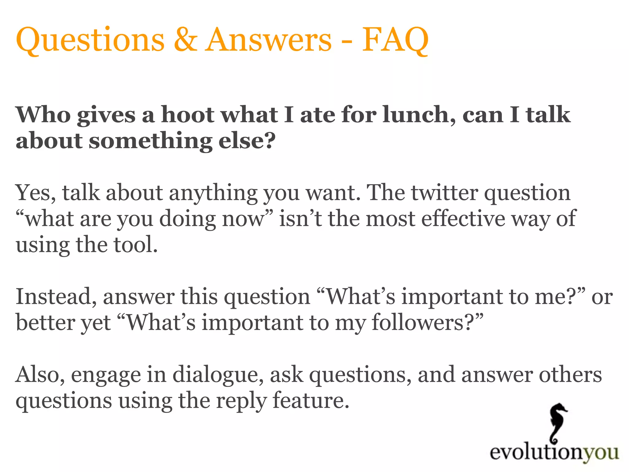 Questions & Answers - FAQ Who gives a hoot what I ate for lunch, can I talk about something else? Yes, talk about anything you want. The twitter question “what are you doing now” isn’t the most effective way of using the tool.    Instead, answer this question “What’s important to me?” or better yet “What’s important to my followers?”    Also, engage in dialogue, ask questions, and answer others questions using the reply feature.   