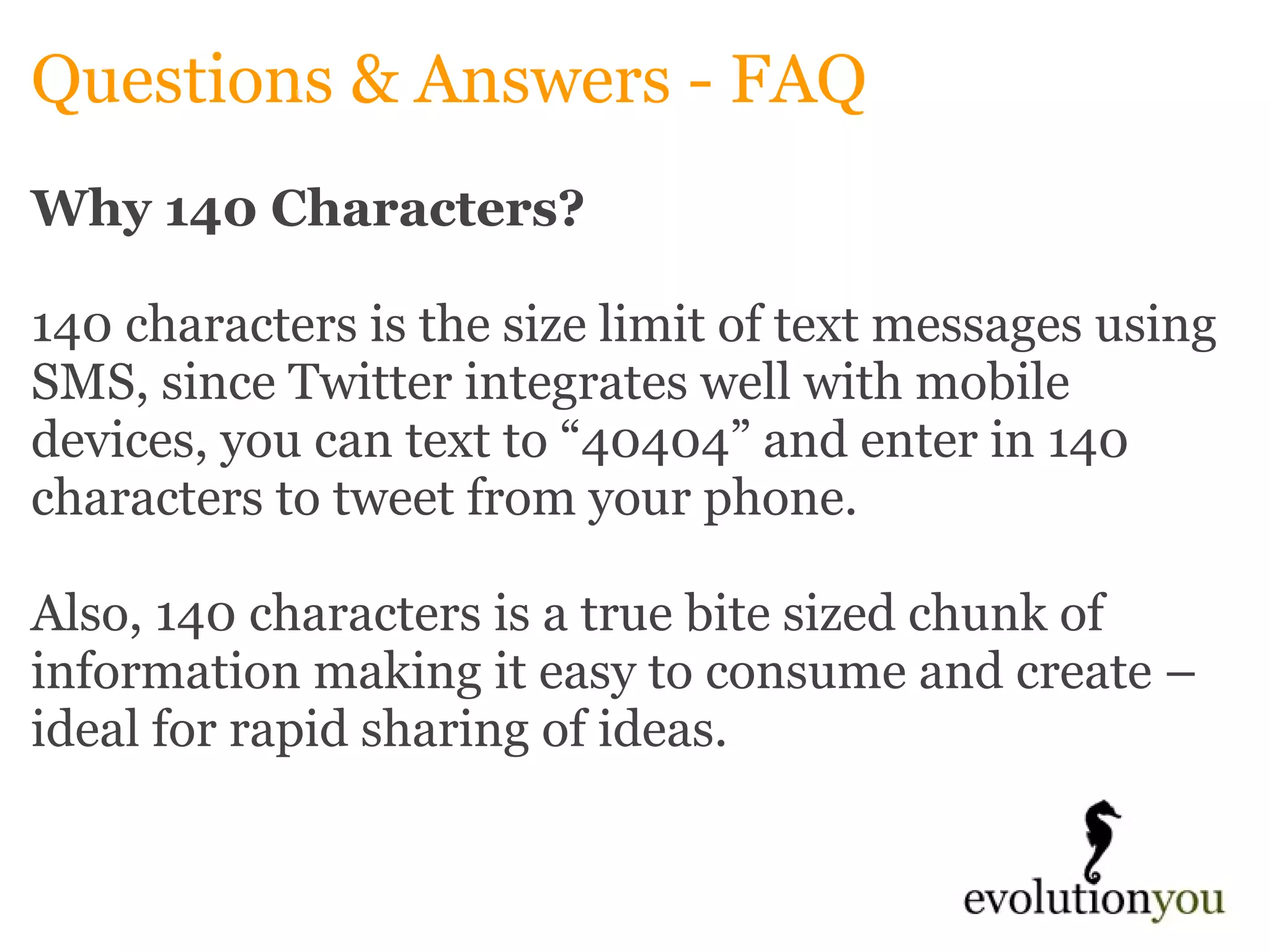 Questions & Answers - FAQ Why 140 Characters? 140 characters is the size limit of text messages using SMS, since Twitter integrates well with mobile devices, you can text to “40404” and enter in 140 characters to tweet from your phone.    Also, 140 characters is a true bite sized chunk of information making it easy to consume and create –ideal for rapid sharing of ideas.   