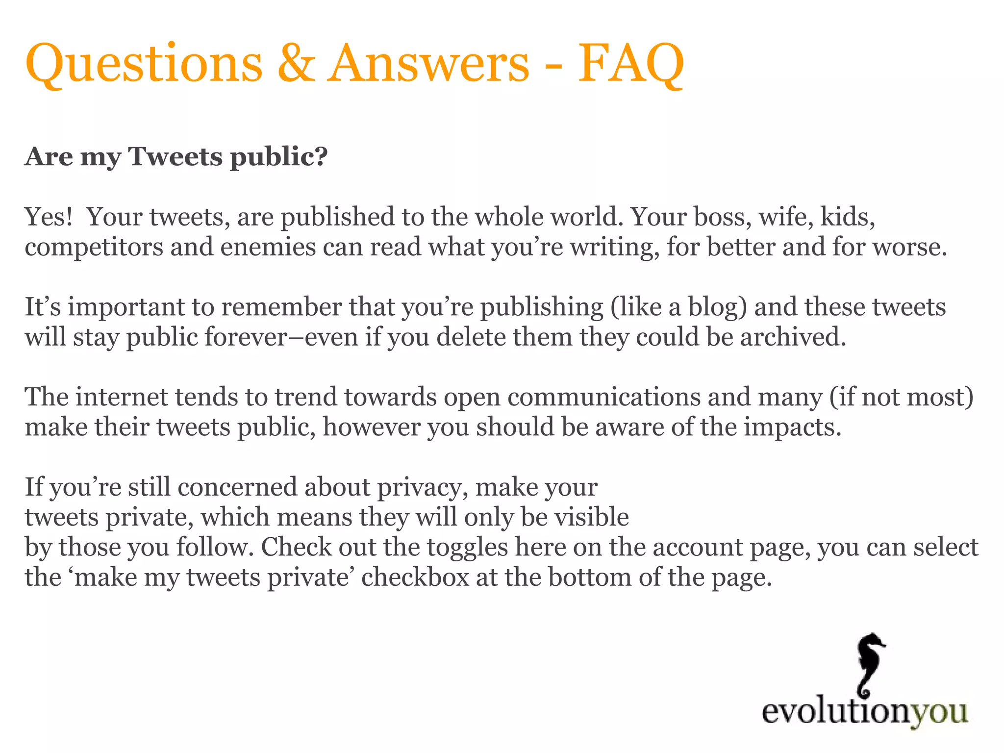 Questions & Answers - FAQ Are my Tweets public? Yes!  Your tweets, are published to the whole world. Your boss, wife, kids, competitors and enemies can read what you’re writing, for better and for worse.    It’s important to remember that you’re publishing (like a blog) and these tweets will stay public forever–even if you delete them they could be archived.    The internet tends to trend towards open communications and many (if not most) make their tweets public, however you should be aware of the impacts.    If you’re still concerned about privacy, make your  tweets private, which means they will only be visible  by those you follow. Check out the toggles here on the account page, you can select the ‘make my tweets private’ checkbox at the bottom of the page.   