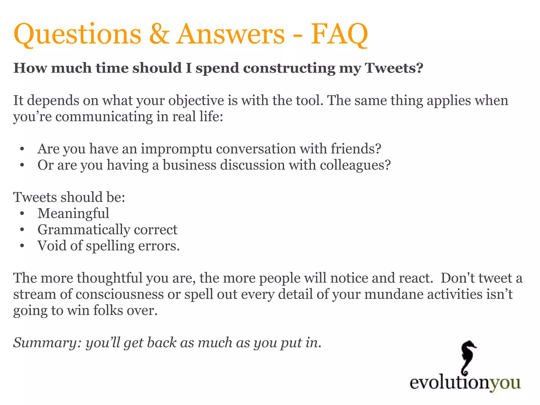 Questions & Answers - FAQ How much time should I spend constructing my Tweets?   It depends on what your objective is with the tool. The same thing applies when you’re communicating in real life:    Are you have an impromptu conversation with friends?  Or are you having a business discussion with colleagues?    Tweets should be:  Meaningful  Grammatically correct Void of spelling errors.    The more thoughtful you are, the more people will notice and react.  Don't tweet a stream of consciousness or spell out every detail of your mundane activities isn’t going to win folks over.    Summary: you’ll get back as much as you put in.   