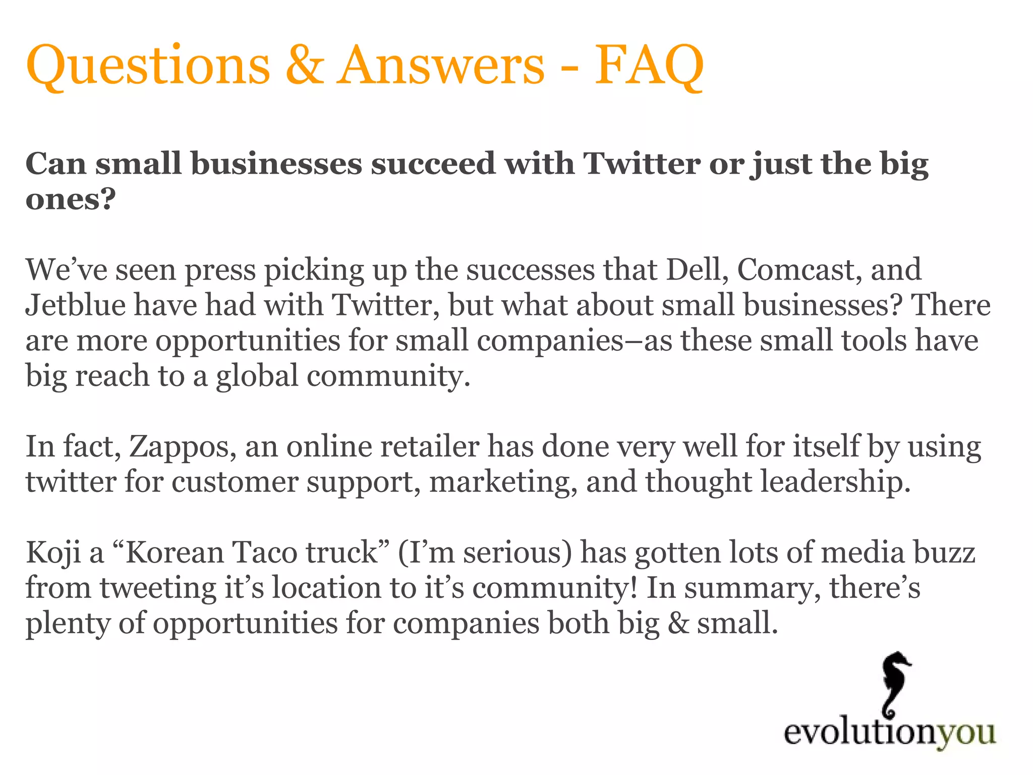 Questions & Answers - FAQ Can small businesses succeed with Twitter or just the big ones? We’ve seen press picking up the successes that Dell, Comcast, and Jetblue have had with Twitter, but what about small businesses? There are more opportunities for small companies–as these small tools have big reach to a global community.    In fact, Zappos, an online retailer has done very well for itself by using twitter for customer support, marketing, and thought leadership.    Koji a “Korean Taco truck” (I’m serious) has gotten lots of media buzz from tweeting it’s location to it’s community! In summary, there’s plenty of opportunities for companies both big & small.   