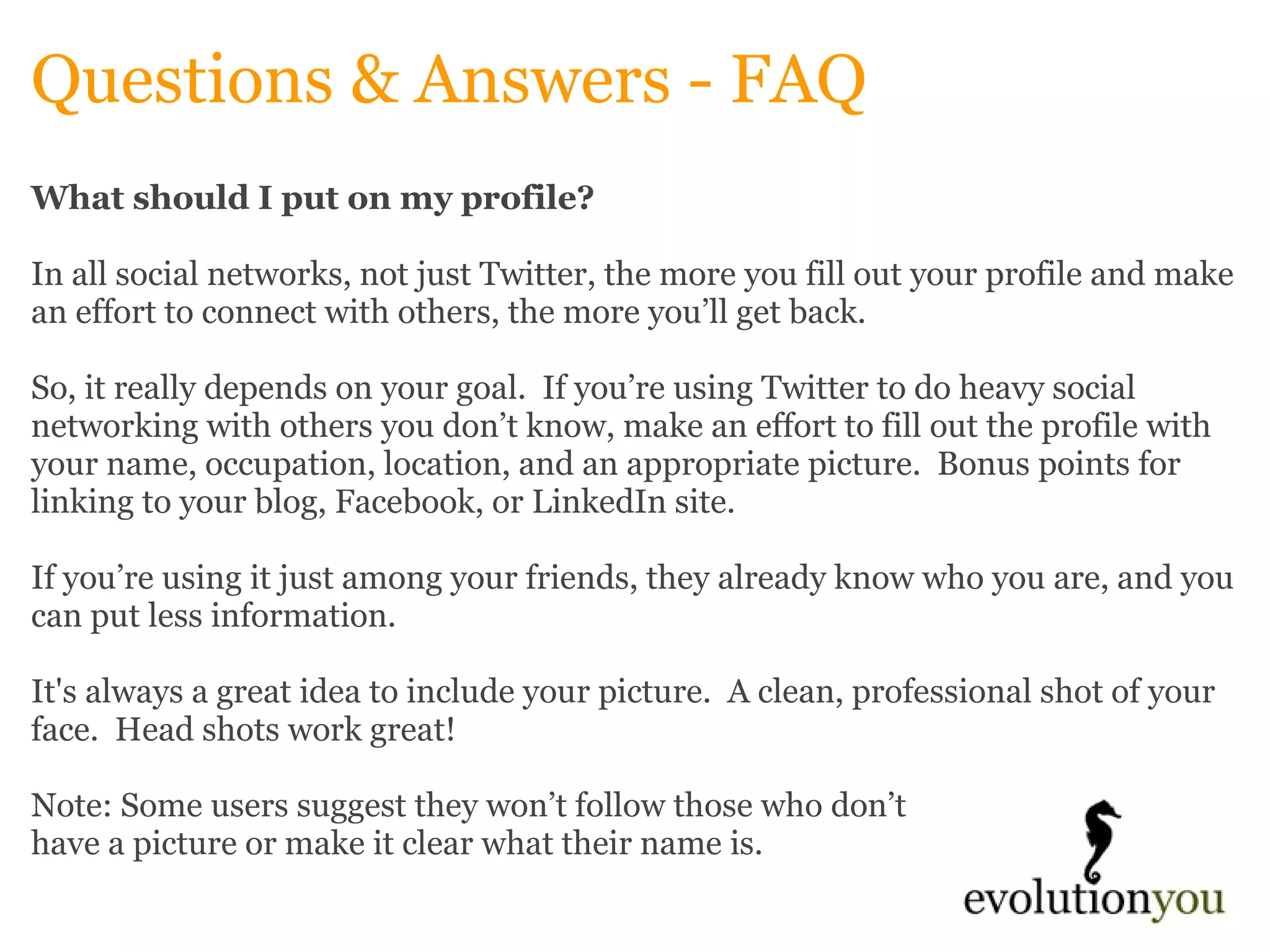 Questions & Answers - FAQ What should I put on my profile? In all social networks, not just Twitter, the more you fill out your profile and make an effort to connect with others, the more you’ll get back.    So, it really depends on your goal.  If you’re using Twitter to do heavy social networking with others you don’t know, make an effort to fill out the profile with your name, occupation, location, and an appropriate picture.  Bonus points for linking to your blog, Facebook, or LinkedIn site.    If you’re using it just among your friends, they already know who you are, and you can put less information.    It's always a great idea to include your picture.  A clean, professional shot of your face.  Head shots work great!    Note: Some users suggest they won’t follow those who don’t  have a picture or make it clear what their name is.    