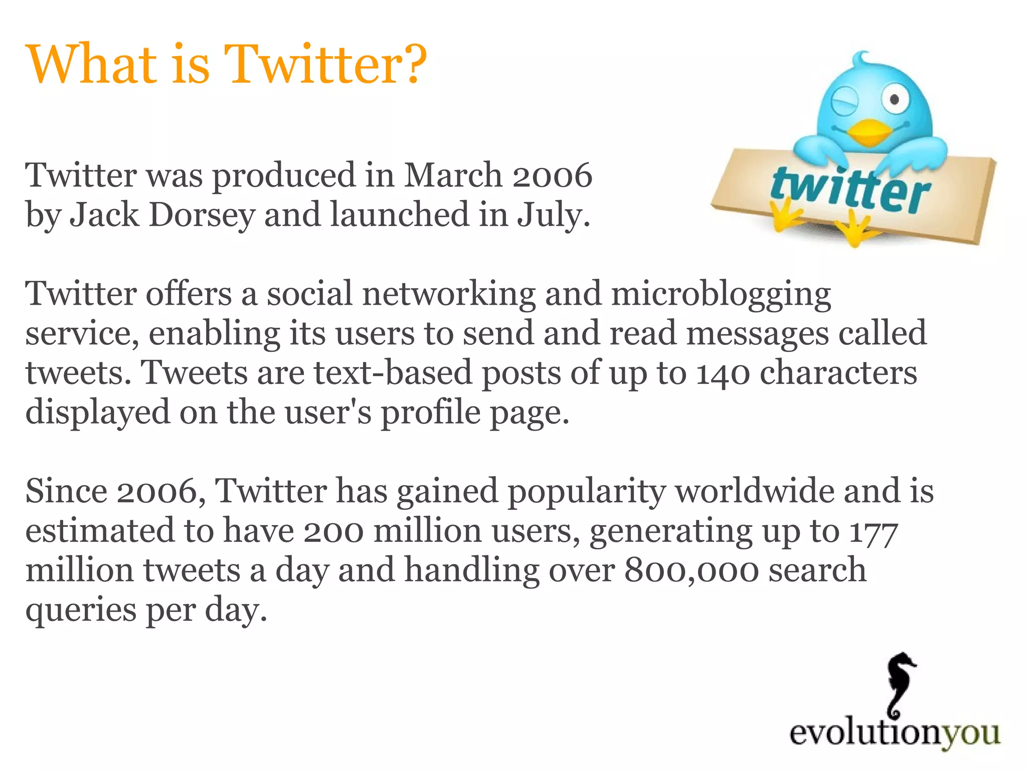 What is Twitter? Twitter was produced in March 2006  by Jack Dorsey and launched in July.    Twitter offers a social networking and microblogging service, enabling its users to send and read messages called tweets. Tweets are text-based posts of up to 140 characters displayed on the user's profile page.    Since 2006, Twitter has gained popularity worldwide and is estimated to have 200 million users, generating up to 177 million tweets a day and handling over 800,000 search queries per day.      