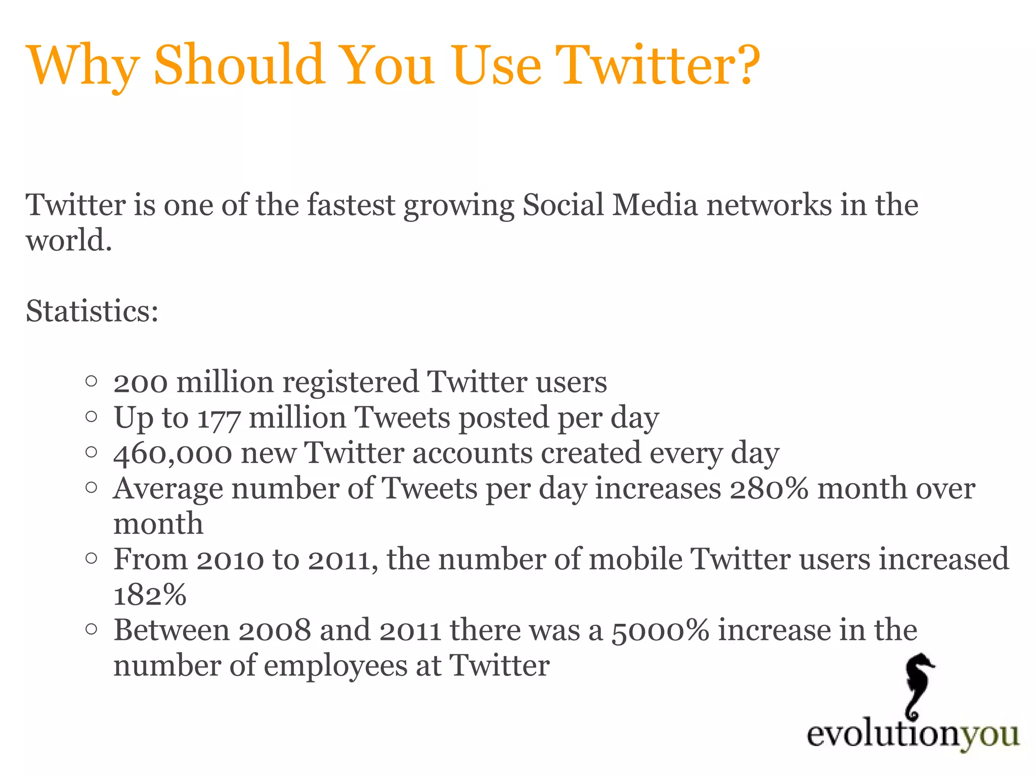 Why Should You Use Twitter? Twitter is one of the fastest growing Social Media networks in the world.     Statistics: 200 million registered Twitter users Up to 177 million Tweets posted per day 460,000 new Twitter accounts created every day Average number of Tweets per day increases 280% month over month From 2010 to 2011, the number of mobile Twitter users increased 182% Between 2008 and 2011 there was a 5000% increase in the number of employees at Twitter 