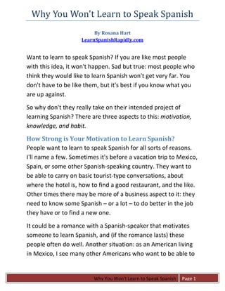 Why You Won't Learn to Speak Spanish 
                          By Rosana Hart 
                     LearnSpanishRapidly.com 
 

Want to learn to speak Spanish? If you are like most people 
with this idea, it won't happen. Sad but true: most people who 
think they would like to learn Spanish won't get very far. You 
don't have to be like them, but it's best if you know what you 
are up against. 
So why don't they really take on their intended project of 
learning Spanish? There are three aspects to this: motivation, 
knowledge, and habit.  
How Strong is Your Motivation to Learn Spanish? 
People want to learn to speak Spanish for all sorts of reasons. 
I'll name a few. Sometimes it's before a vacation trip to Mexico, 
Spain, or some other Spanish‐speaking country. They want to 
be able to carry on basic tourist‐type conversations, about 
where the hotel is, how to find a good restaurant, and the like. 
Other times there may be more of a business aspect to it: they 
need to know some Spanish – or a lot – to do better in the job 
they have or to find a new one.  
It could be a romance with a Spanish‐speaker that motivates 
someone to learn Spanish, and (if the romance lasts) these 
people often do well. Another situation: as an American living 
in Mexico, I see many other Americans who want to be able to 


 
                         Why You Won't Learn to Speak Spanish    Page 1
 