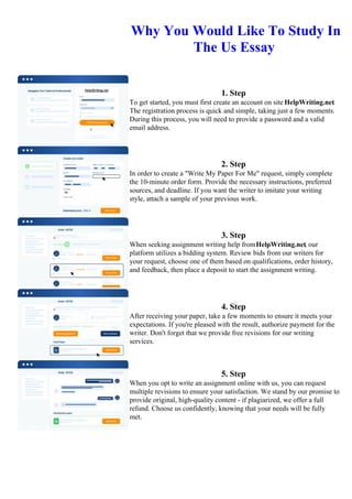 Why You Would Like To Study In
The Us Essay
1. Step
To get started, you must first create an account on site HelpWriting.net.
The registration process is quick and simple, taking just a few moments.
During this process, you will need to provide a password and a valid
email address.
2. Step
In order to create a "Write My Paper For Me" request, simply complete
the 10-minute order form. Provide the necessary instructions, preferred
sources, and deadline. If you want the writer to imitate your writing
style, attach a sample of your previous work.
3. Step
When seeking assignment writing help fromHelpWriting.net, our
platform utilizes a bidding system. Review bids from our writers for
your request, choose one of them based on qualifications, order history,
and feedback, then place a deposit to start the assignment writing.
4. Step
After receiving your paper, take a few moments to ensure it meets your
expectations. If you're pleased with the result, authorize payment for the
writer. Don't forget that we provide free revisions for our writing
services.
5. Step
When you opt to write an assignment online with us, you can request
multiple revisions to ensure your satisfaction. We stand by our promise to
provide original, high-quality content - if plagiarized, we offer a full
refund. Choose us confidently, knowing that your needs will be fully
met.
Why You Would Like To Study In The Us EssayWhy You Would Like To Study In The Us Essay
 