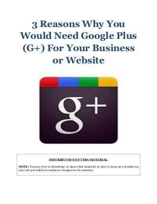 3 Reasons Why You
Would Need Google Plus
(G+) For Your Business
or Website
DISTRIBUTION OF THIS MATERIAL
NOTE: You are free to distribute or share this material or give it away as a freebie on
your site provided you make no changes to its contents.
 