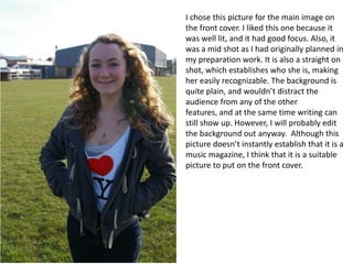 I chose this picture for the main image on the front cover. I liked this one because it was well lit, and it had good focus. Also, it was a mid shot as I had originally planned in my preparation work. It is also a straight on shot, which establishes who she is, making her easily recognizable. The background is quite plain, and wouldn’t distract the audience from any of the other features, and at the same time writing can still show up. However, I will probably edit the background out anyway. Although this picture doesn’t instantly establish that it is a music magazine, I think that it is a suitable picture to put on the front cover. 