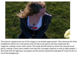 This picture is going to be one of the images in my double page spread. I like it because the iPod headphones which are in the picture link into the music genre, but they modernize the magazine, making it seem more recent. This could also be shown to revive the classical music genre, making it seem more modern and more for a younger audience as well as older people. I also think that the lighting is very good, and the picture would also look good if it were to be cut out of the background. 