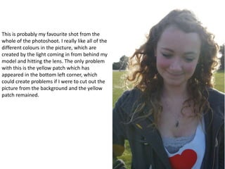 This is probably my favourite shot from the whole of the photoshoot. I really like all of the different colours in the picture, which are created by the light coming in from behind my model and hitting the lens. The only problem with this is the yellow patch which has appeared in the bottom left corner, which could create problems if I were to cut out the picture from the background and the yellow patch remained. 