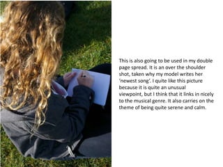 This is also going to be used in my double page spread. It is an over the shoulder shot, taken why my model writes her ‘newest song’. I quite like this picture because it is quite an unusual viewpoint, but I think that it links in nicely to the musical genre. It also carries on the theme of being quite serene and calm.