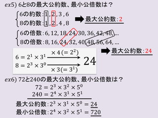 𝑒𝑥5) 6と8の最大公約数、最小公倍数は？
6の約数：1 , 2 , 3 , 6
8の約数：1 , 2 , 4 , 8
最大公約数：2
6の倍数：6, 12, 18, 24, 30, 36, 42, 48, …
8の倍数：8, 16, 24, 32, 40, 48, 56, 64, …
最大公約数：24
6 = 21 × 31
8 = 23 × 30
× 4
× 3
(= 22)
(= 31)
24
𝑒𝑥6) 72と240の最大公約数、最小公倍数は？
72 = 23
× 32
× 50
240 = 24 × 31 × 51
最大公約数：23 × 31 × 50 = 24
最小公倍数：24
× 32
× 51
= 720
 