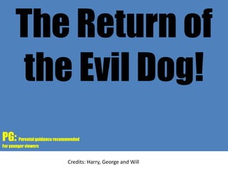 The Return of the Evil Dog! PG: Parental guidance recommended For younger viewers Credits: Harry, George and Will 