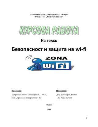 0
Икономически университет - Варна
Факултет „Информатика”
На тема:
Безопасност и защита на wi-fi
Изготвили: Проверили:
Добринка Славова Панева фак.№. 116834, Доц. Д-р Стефан Дражев
спец. „Приложна информатика”, ЗО Ас. Радка Начева
Варна
2015
 