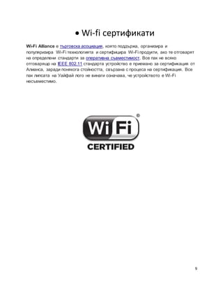 9
 Wi-fi сертификати
Wi-Fi Alliance е търговска асоциация, която поддържа, организира и
популяризира Wi-Fi технологията и сертифицира Wi-Fi продукти, ако те отговарят
на определени стандарти за оперативна съвместимост. Все пак не всяко
отговарящо на IEEE 802.11 стандарта устройство е приемано за сертификация от
Алианса, заради понякога стойността, свързана с процеса на сертификация. Все
пак липcата на Уайфай лого не винаги означава, че устройството е Wi-Fi
несъвместимо.
 