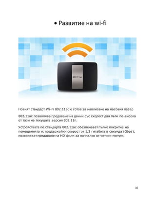 10
 Развитие на wi-fi
Новият стандарт Wi-Fi 802.11ac е готов за навлизане на масовия пазар
802.11ac позволява предаване на данни със скорост два пъти по-висока
от тази на текущата версия 802.11n.
Устройствата по стандарта 802.11ac обезпечават пълно покритие на
помещенията и, поддържайки скорост от 1,3 гигабита в секунда (Gbps),
позволяват предаване на HD филм за по-малко от четири минути.
 