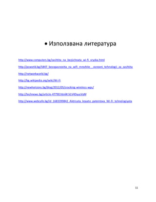 11
 Използвана литература
http://www.computers.bg/zashtita_na_bezjichnata_wi-fi_vryzka.html
http://pcworld.bg/5847_bezopasnostta_na_wifi_mrezhite__osnovni_tehnologii_za_zashtita
http://networkworld.bg/
http://bg.wikipedia.org/wiki/Wi-Fi
http://newhorizons.bg/blog/2012/05/cracking-wireless-wps/
http://technews.bg/article-47790.html#.VLV4DyusVyM
http://www.webcafe.bg/id_1683399842_Aktrisata_koyato_patentova_Wi-Fi_tehnologiyata
 