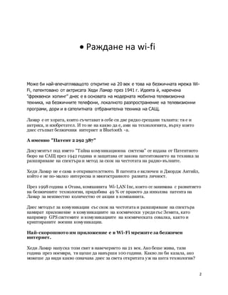 2
 Раждане на wi-fi
Може би най-впечатляващото откритие на 20 век е това на безжичната мрежа Wi-
Fi, патентовано от актрисата Хеди Ламар през 1941 г. Идеята ѝ, наречена
"фреквенси хопинг" днес е в основата на модерната мобилна телевизионна
техника, на безжичните телефони, локалното разпространение на телевизионни
програми, дори и в сателитната отбранителна техника на САЩ.
Ламар е от хората, които съчетават в себе си две рядко срещани таланта: тя е и
актриса, и изобретател. И то не на какво да е, ами на технологията, върху която
днес стъпват безжичния интернет и Bluetooth -а.
А именно "Патент 2 292 387"
Документът под името "Тайна комуникационна система" се издава от Патентното
бюро на САЩ през 1942 година и защитава от закона патентоването на техника за
разширяване на спектъра и метод за скок на честотата на радио-вълните.
Хеди Ламар не е сама в откривателството. В патента е включен и Джордж Антийл,
който е не по-малко интересна и многостранното развита личност.
През 1998 година в Отава, компанията Wi-LAN Inc, която се занимава с развитието
на безжичните технологии, придобива 49 % от правото да използва патента на
Ламар за неизвестно количество от акции в компанията.
Днес методът за комуникации със скок на честотата и разширяване на спектъра
намират приложение в комуникациите на космически уредисъс Земята, като
например GPS системите и комуникациите на космическата совалка, както и
криптираните военни комуникации.
Най-скорошното им приложение е в Wi-Fi мрежите за безжичен
интернет.
Хеди Ламар напуска този свят в навечерието на 21 век. Ако беше жива, тази
година през ноември, тя щеше да навърши 100 години. Какво ли би казала, ако
можеше да види какво означава днес за света откритата уж на шега технология?
 