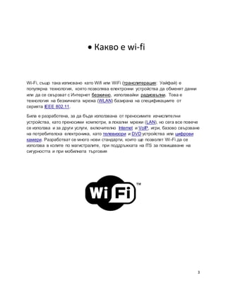 3
 Какво е wi-fi
Wi-Fi, също така изписвано като Wifi или WiFi (транслитерация: Уайфай) е
популярна технология, която позволява електронни устройства да обменят данни
или да се свързват с Интернет безжично, използвайки радиовълни. Това е
технология на безжичната мрежа (WLAN) базирана на спецификациите от
серията IEEE 802.11.
Била е разработена, за да бъде използвана от преносимите изчислителни
устройства, като преносими компютри, в локални мрежи (LAN), но сега все повече
се използва и за други услуги, включително Internet и VoIP, игри, базово свързване
на потребителска електроника, като телевизори и DVD устройства или цифрови
камери. Разработват се много нови стандарти, които ще позволят Wi-Fi да се
използва в колите по магистралите, при поддръжката на ITS за повишаване на
сигурността и при мобилната търговия
 