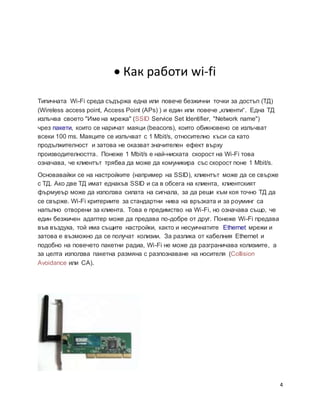 4
 Как работи wi-fi
Типичната Wi-Fi среда съдържа една или повече безжични точки за достъп (ТД)
(Wireless access point, Access Point (APs) ) и един или повече „клиенти“. Една ТД
излъчва своето "Име на мрежа" (SSID Service Set Identifier, "Network name")
чрез пакети, които се наричат маяци (beacons), които обикновено се излъчват
всеки 100 ms. Маяците се излъчват с 1 Mbit/s, относително къси са като
продължителност и затова не оказват значителен ефект върху
производителността. Понеже 1 Mbit/s е най-ниската скорост на Wi-Fi това
означава, че клиентът трябва да може да комуникира със скорост поне 1 Mbit/s.
Основавайки се на настройките (например на SSID), клиентът може да се свърже
с ТД. Ако две ТД имат еднакъв SSID и са в обсега на клиента, клиентският
фърмуеър може да използва силата на сигнала, за да реши към коя точно ТД да
се свърже. Wi-Fi критериите за стандартни нива на връзката и за роуминг са
напълно отворени за клиента. Това е предимство на Wi-Fi, но означава също, че
един безжичен адаптер може да предава по-добре от друг. Понеже Wi-Fi предава
във въздуха, той има същите настройки, както и несуичнатите Ethernet мрежи и
затова е възможно да се получат колизии. За разлика от кабелния Ethernet и
подобно на повечето пакетни радиа, Wi-Fi не може да разграничава колизиите, а
за целта използва пакетна размяна с разпознаване на носителя (Collision
Avoidance или CA).
 