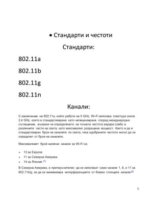 5
 Стандарти и честоти
Стандарти:
802.11а
802.11b
802.11g
802.11n
Канали:
С изключение на 802.11a, който работи на 5 GHz, Wi-Fi използва спектъра около
2.4 GHz, която е стандартизирана като нелицензирана според международно
съглашение, въпреки че определянето на точната честота варира слабо в
различните части на света, като максимално разрешена мощност. Както и да е
стандартизиран броя на каналите по света, така одобрените честоти могат да се
определят от броя на каналите.
Максималният брой налични канали за Wi-Fi са:
 13 за Европа
 11 за Северна Америка
 14 за Япония [1]
В Северна Америка, е препоръчително да се използват само канали 1, 6, и 11 за
802.11b/g, за да се минимизира интерференцията от близко стоящите канали.[2]
 