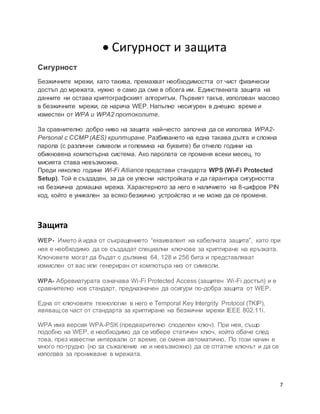 7
 Сигурност и защита
Сигурност
Безжичните мрежи, като такива, премахват необходимостта от чист физически
достъп до мрежата, нужно е само да сме в обсега им. Единствената защита на
данните ни остава криптографският алгоритъм. Първият такъв, използван масово
в безжичните мрежи, се нарича WEP. Напълно несигурен в днешно време и
изместен от WPA и WPA2 протоколите.
За сравнително добро ниво на защита най-често започна да се използва WPA2-
Personal с CCMP (AES) криптиране. Разбиването на една такава дълга и сложна
парола (с различни символи и големина на буквите) би отнело години на
обикновена компютърна система. Ако паролата се променя всеки месец, то
мисията става невъзможна.
Преди няколко години Wi-Fi Alliance представи стандарта WPS (Wi-Fi Protected
Setup). Той е създаден, за да се улесни настройката и да гарантира сигурността
на безжична домашна мрежа. Характерното за него е наличието на 8-цифров PIN
код, който е уникален за всяко безжично устройство и не може да се променя.
Защита
WEP- Името й идва от съкращението “еквивалент на кабелната защита”, като при
нея е необходимо да се създадат специални ключове за криптиране на връзката.
Ключовете могат да бъдат с дължина 64, 128 и 256 бита и представляват
измислен от вас или генериран от компютъра низ от символи.
WPA- Абревиатурата означава Wi-Fi Protected Access (защитен Wi-Fi достъп) и е
сравнително нов стандарт, предназначен да осигури по-добра защита от WEP.
Една от ключовите технологии в него е Temporal Key Intergrity Protocol (TKIP),
явяващ се част от стандарта за криптиране на безжични мрежи IEEE 802.11i.
WPA има версия WPA-PSK (предварително споделен ключ). При нея, също
подобно на WEP, е необходимо да се избере статичен ключ, който обаче след
това, през известни интервали от време, се сменя автоматично. По този начин е
много по-трудно (но за съжаление не и невъзможно) да се отгатне ключът и да се
използва за проникване в мрежата.
 