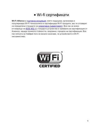9
 Wi-fi сертификати
Wi-Fi Alliance е търговска асоциация, която поддържа, организира и
популяризира Wi-Fi технологията и сертифицира Wi-Fi продукти, ако те отговарят
на определени стандарти за оперативна съвместимост. Все пак не всяко
отговарящо на IEEE 802.11 стандарта устройство е приемано за сертификация от
Алианса, заради понякога стойността, свързана с процеса на сертификация. Все
пак липcата на Уайфай лого не винаги означава, че устройството е Wi-Fi
несъвместимо.
 