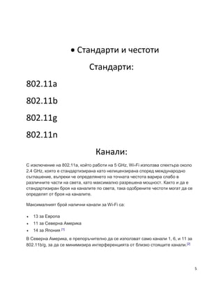 5
 Стандарти и честоти
Стандарти:
802.11а
802.11b
802.11g
802.11n
Канали:
С изключение на 802.11a, който работи на 5 GHz, Wi-Fi използва спектъра около
2.4 GHz, която е стандартизирана като нелицензирана според международно
съглашение, въпреки че определянето на точната честота варира слабо в
различните части на света, като максимално разрешена мощност. Както и да е
стандартизиран броя на каналите по света, така одобрените честоти могат да се
определят от броя на каналите.
Максималният брой налични канали за Wi-Fi са:
 13 за Европа
 11 за Северна Америка
 14 за Япония [1]
В Северна Америка, е препоръчително да се използват само канали 1, 6, и 11 за
802.11b/g, за да се минимизира интерференцията от близко стоящите канали.[2]
 