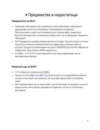 6
 Предимства и недостатъци
Предимства на Wi-Fi
 Позволява LAN мрежите да се разполагат без окабеляване, обикновено
редуцирайки цената за построяване и разширяване на мрежата.
Пространствата, където не е възможно да се положи кабел,такива като
Външни пространства и исторически сгради, могат да се оборудват с безжични
LAN мрежи.
 Wi-Fi продуктите са добре разпространени на пазара. Различни марки на точки
на достъп и клиентски мрежови карти са съвместими на базово ниво на
услугите. Продуктите проектирани като Wi-Fi CERTIFIED by the Wi-Fi Alliance са
съвместими, включително WPA2 сигурността.
 От 2006 г. WPA и WPA2 криптиранията не са лесно разбиваеми, ако се
използва силна парола.
Недостатъци на Wi-Fi
 EIRP в Европа е ограничен до 20dBm.
 Няколко 2.4 GHz 802.11b и 802.11g Точки за достъп по подразбиране работят
на един и същ канал, като резултат се получава задръстване в определен
канал.
 Wi-Fi мрежите могат да се подслушват и да се използват за копиране на данни
(включително лични данни) предадени по мрежата, когато не се използва
криптиране.
 