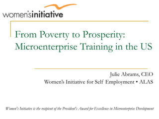 From Poverty to Prosperity: Microenterprise Training in the US Julie Abrams, CEO Women’s Initiative for Self Employment • ALAS Women's Initiative is the recipient of the President's Award for Excellence in Microenterprise Development 