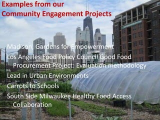 Examples from our
Community Engagement Projects
Madison, Gardens for Empowerment
Los Angeles Food Policy Council Good Food
Procurement Project: Evaluation methodology
Lead in Urban Environments
Carrots to Schools
South Side Milwaukee Healthy Food Access
Collaboration
 