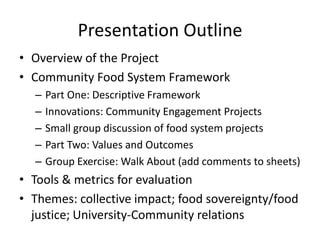 Presentation Outline
• Overview of the Project
• Community Food System Framework
– Part One: Descriptive Framework
– Innovations: Community Engagement Projects
– Small group discussion of food system projects
– Part Two: Values and Outcomes
– Group Exercise: Walk About (add comments to sheets)
• Tools & metrics for evaluation
• Themes: collective impact; food sovereignty/food
justice; University-Community relations
 