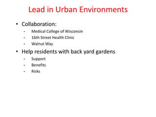 Lead in Urban Environments
• Collaboration:
- Medical College of Wisconsin
- 16th Street Health Clinic
- Walnut Way
• Help residents with back yard gardens
- Support
- Benefits
- Risks
 
